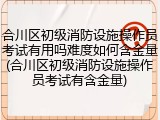 合川区初级消防设施操作员考试有用吗难度如何含金量(合川区初级消防设施操作员考试有含金量)