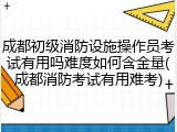 成都初级消防设施操作员考试有用吗难度如何含金量(成都消防考试有用难考)
