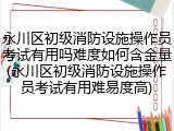 永川区初级消防设施操作员考试有用吗难度如何含金量(永川区初级消防设施操作员考试有用难易度高)
