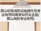 眉山初级消防设施操作员考试有用吗难度如何含金量(眉山消防考试有用)