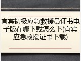 宜宾初级应急救援员证书电子版在哪下载怎么下(宜宾应急救援证书下载)
