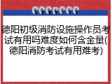 德阳初级消防设施操作员考试有用吗难度如何含金量(德阳消防考试有用难考)