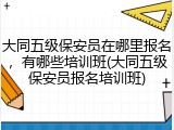 大同五级保安员在哪里报名，有哪些培训班(大同五级保安员报名培训班)