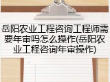 岳阳农业工程咨询工程师需要年审吗怎么操作(岳阳农业工程咨询年审操作)