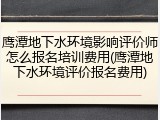 鹰潭地下水环境影响评价师怎么报名培训费用(鹰潭地下水环境评价报名费用)