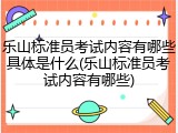 乐山标准员考试内容有哪些具体是什么(乐山标准员考试内容有哪些)