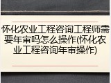 怀化农业工程咨询工程师需要年审吗怎么操作(怀化农业工程咨询年审操作)