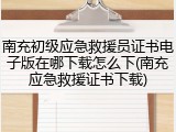南充初级应急救援员证书电子版在哪下载怎么下(南充应急救援证书下载)
