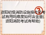 资阳初级消防设施操作员考试有用吗难度如何含金量(资阳消防考试有帮助)