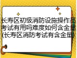 长寿区初级消防设施操作员考试有用吗难度如何含金量(长寿区消防考试有含金量)