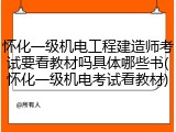 怀化一级机电工程建造师考试要看教材吗具体哪些书(怀化一级机电考试看教材)