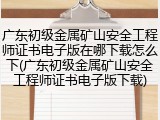 广东初级金属矿山安全工程师证书电子版在哪下载怎么下(广东初级金属矿山安全工程师证书电子版下载)