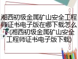 湘西初级金属矿山安全工程师证书电子版在哪下载怎么下(湘西初级金属矿山安全工程师证书电子版下载)