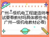 广州一级机电工程建造师考试要看教材吗具体哪些书(广州一级机电教材必看)