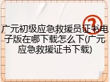 广元初级应急救援员证书电子版在哪下载怎么下(广元应急救援证书下载)