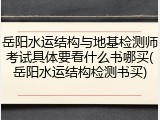 岳阳水运结构与地基检测师考试具体要看什么书哪买(岳阳水运结构检测书买)