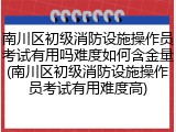 南川区初级消防设施操作员考试有用吗难度如何含金量(南川区初级消防设施操作员考试有用难度高)
