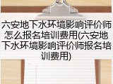 六安地下水环境影响评价师怎么报名培训费用(六安地下水环境影响评价师报名培训费用)
