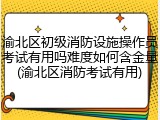 渝北区初级消防设施操作员考试有用吗难度如何含金量(渝北区消防考试有用)