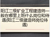 阳江二级矿业工程建造师一般在哪里上班什么岗位和待遇(阳江二级建造师岗位待遇)