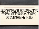 遂宁初级应急救援员证书电子版在哪下载怎么下(遂宁应急救援证书下载)