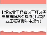 十堰农业工程咨询工程师需要年审吗怎么操作(十堰农业工程咨询年审操作)