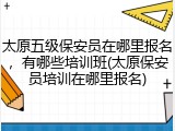 太原五级保安员在哪里报名，有哪些培训班(太原保安员培训在哪里报名)
