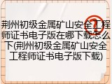 荆州初级金属矿山安全工程师证书电子版在哪下载怎么下(荆州初级金属矿山安全工程师证书电子版下载)