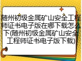 随州初级金属矿山安全工程师证书电子版在哪下载怎么下(随州初级金属矿山安全工程师证书电子版下载)