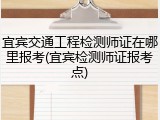 宜宾交通工程检测师证在哪里报考(宜宾检测师证报考点)