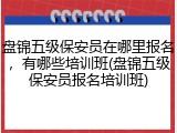 盘锦五级保安员在哪里报名，有哪些培训班(盘锦五级保安员报名培训班)