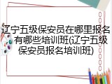辽宁五级保安员在哪里报名，有哪些培训班(辽宁五级保安员报名培训班)