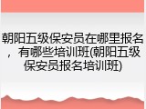 朝阳五级保安员在哪里报名，有哪些培训班(朝阳五级保安员报名培训班)