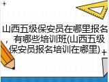 山西五级保安员在哪里报名,有哪些培训班(山西五级保安员报名培训在哪里)