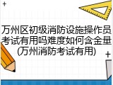 万州区初级消防设施操作员考试有用吗难度如何含金量(万州消防考试有用)