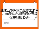 通化五级保安员在哪里报名，有哪些培训班(通化五级保安员报名处)