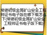 常德初级金属矿山安全工程师证书电子版在哪下载怎么下(常德初级金属矿山安全工程师证书电子版下载)