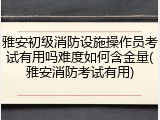 雅安初级消防设施操作员考试有用吗难度如何含金量(雅安消防考试有用)