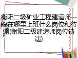 衡阳二级矿业工程建造师一般在哪里上班什么岗位和待遇(衡阳二级建造师岗位待遇)
