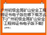 广州初级金属矿山安全工程师证书电子版在哪下载怎么下(广州初级金属矿山安全工程师证书电子版下载)