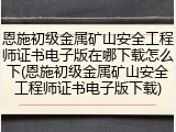 恩施初级金属矿山安全工程师证书电子版在哪下载怎么下(恩施初级金属矿山安全工程师证书电子版下载)