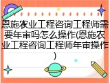 恩施农业工程咨询工程师需要年审吗怎么操作(恩施农业工程咨询工程师年审操作)