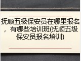 抚顺五级保安员在哪里报名，有哪些培训班(抚顺五级保安员报名培训)
