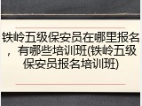 铁岭五级保安员在哪里报名，有哪些培训班(铁岭五级保安员报名培训班)
