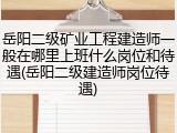 岳阳二级矿业工程建造师一般在哪里上班什么岗位和待遇(岳阳二级建造师岗位待遇)
