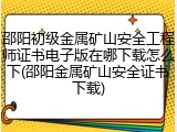 邵阳初级金属矿山安全工程师证书电子版在哪下载怎么下(邵阳金属矿山安全证书下载)