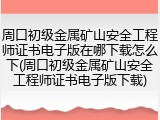 周口初级金属矿山安全工程师证书电子版在哪下载怎么下(周口初级金属矿山安全工程师证书电子版下载)