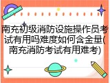 南充初级消防设施操作员考试有用吗难度如何含金量(南充消防考试有用难考)