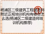 杨浦区二级建筑工程建造师附近正规培训机构有哪些怎么选(杨浦区二级建造师培训机构推荐)