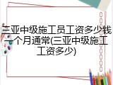 三亚中级施工员工资多少钱一个月通常(三亚中级施工工资多少)